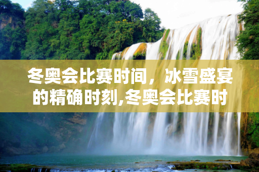 冬奥会比赛时间，冰雪盛宴的精确时刻,冬奥会比赛时间
