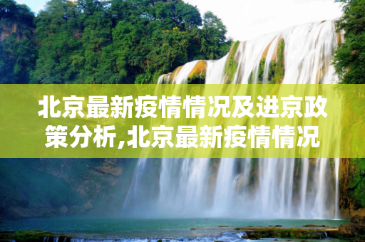北京最新疫情情况及进京政策分析,北京最新疫情情况进京