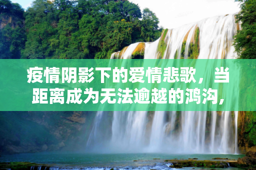 疫情阴影下的爱情悲歌，当距离成为无法逾越的鸿沟,疫情下的爱情悲剧