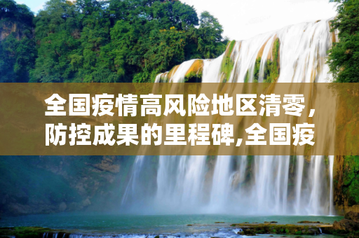 全国疫情高风险地区清零，防控成果的里程碑,全国疫情高风险地区清零