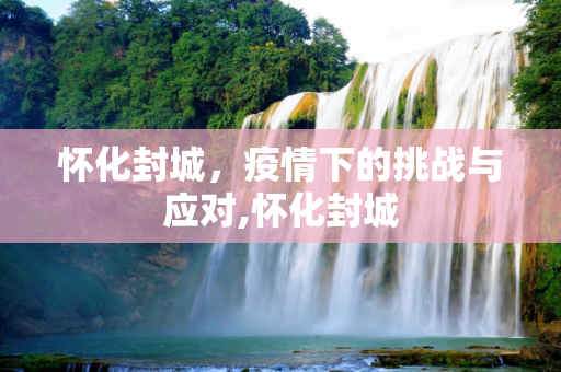 怀化封城，疫情下的挑战与应对,怀化封城