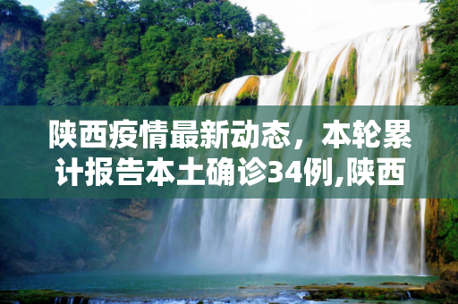 陕西疫情最新动态，本轮累计报告本土确诊34例,陕西本轮累计报告本土确诊34例