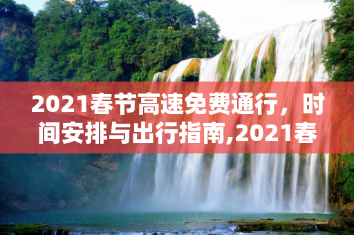 2021春节高速免费通行，时间安排与出行指南,2021春节高速免费通行时间