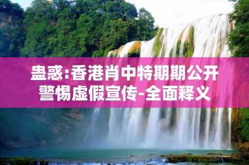 蛊惑:香港肖中特期期公开警惕虚假宣传-全面释义