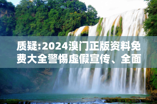 质疑:2024溴门正版资料免费大全警惕虚假宣传、全面解答与解释