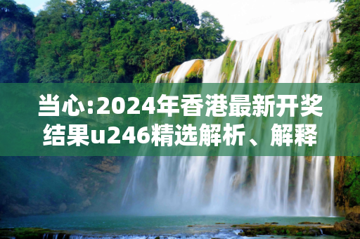 当心:2024年香港最新开奖结果u246精选解析、解释与落实