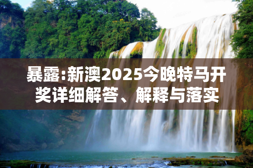 暴露:新澳2025今晚特马开奖详细解答、解释与落实