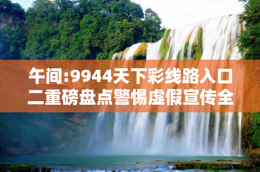 午间:9944天下彩线路入口二重磅盘点警惕虚假宣传全面释义