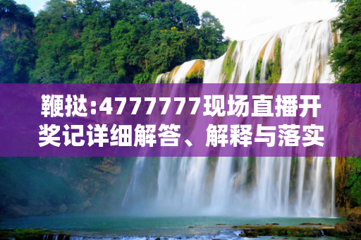 鞭挞:4777777现场直播开奖记详细解答、解释与落实