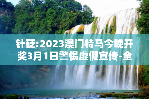 针砭:2023澳门特马今晚开奖3月1日警惕虚假宣传-全面释义