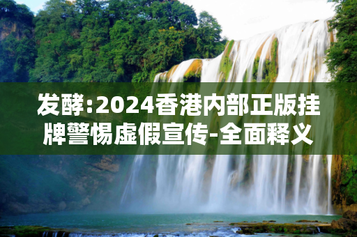 发酵:2024香港内部正版挂牌警惕虚假宣传-全面释义、解释与落实