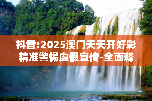 抖音:2025澳门天天开好彩精准警惕虚假宣传-全面释义、解释与落实