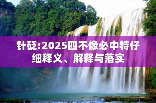 针砭:2025四不像必中特仔细释义、解释与落实