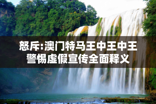 怒斥:澳门特马王中王中王警惕虚假宣传全面释义