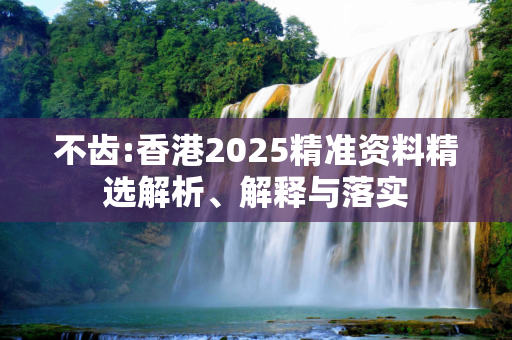 不齿:香港2025精准资料精选解析、解释与落实