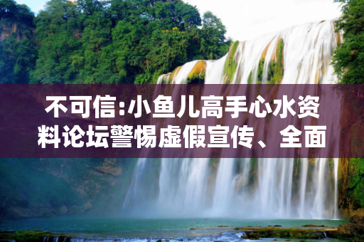 不可信:小鱼儿高手心水资料论坛警惕虚假宣传、全面解答与解释