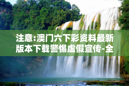 注意:澳门六下彩资料最新版本下载警惕虚假宣传-全面释义