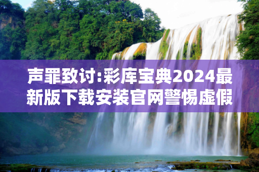 声罪致讨:彩库宝典2024最新版下载安装官网警惕虚假宣传-全面释义、解释与落实
