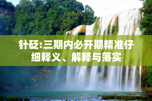 针砭:三期内必开期精准仔细释义、解释与落实