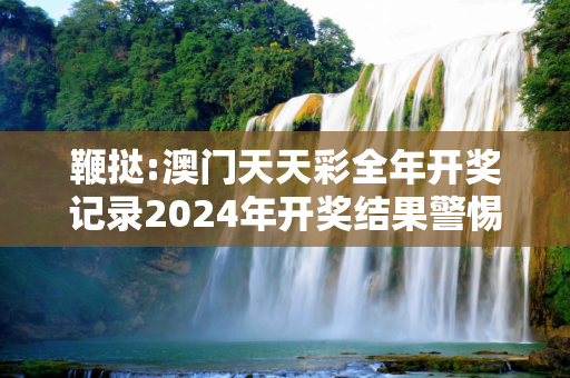 鞭挞:澳门天天彩全年开奖记录2024年开奖结果警惕虚假宣传-全面释义、解释与落实