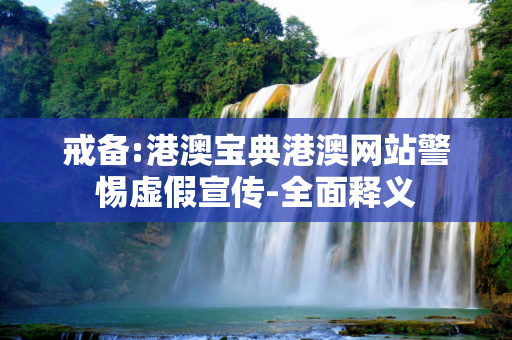 戒备:港澳宝典港澳网站警惕虚假宣传-全面释义