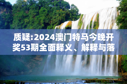 质疑:2024澳门特马今晚开奖53期全面释义、解释与落实