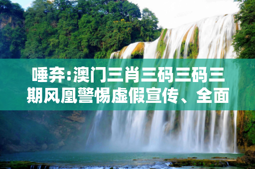 唾弃:澳门三肖三码三码三期风凰警惕虚假宣传、全面解答与解释