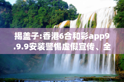 揭盖子:香港6合和彩app9.9.9安装警惕虚假宣传、全面解答与解释