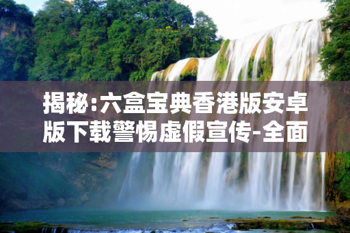 揭秘:六盒宝典香港版安卓版下载警惕虚假宣传-全面释义