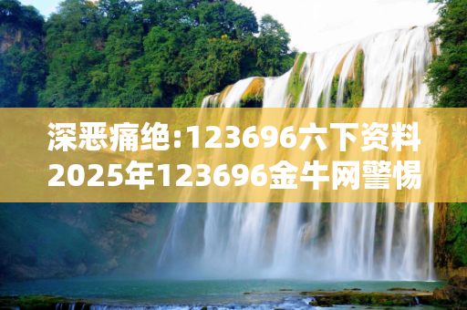 深恶痛绝:123696六下资料2025年123696金牛网警惕虚假宣传、全面解答