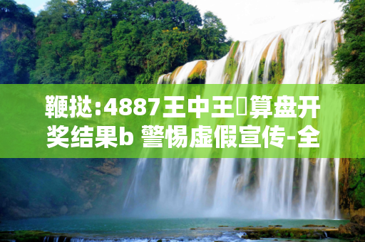 鞭挞:4887王中王鉄算盘开奖结果b 警惕虚假宣传-全面释义、解释与落实