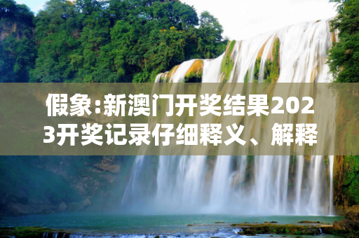 假象:新澳门开奖结果2023开奖记录仔细释义、解释与落实