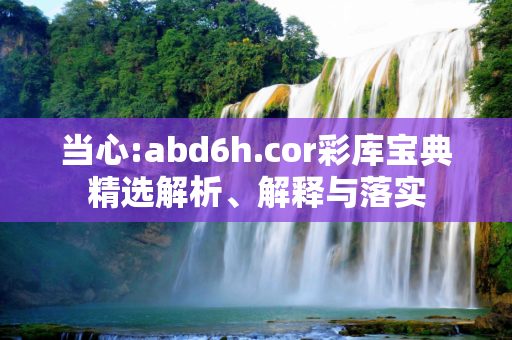 当心:abd6h.cor彩库宝典精选解析、解释与落实