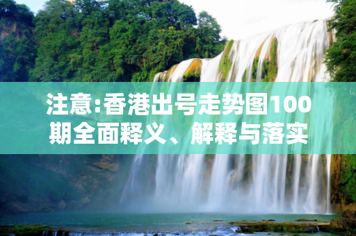 注意:香港出号走势图100期全面释义、解释与落实