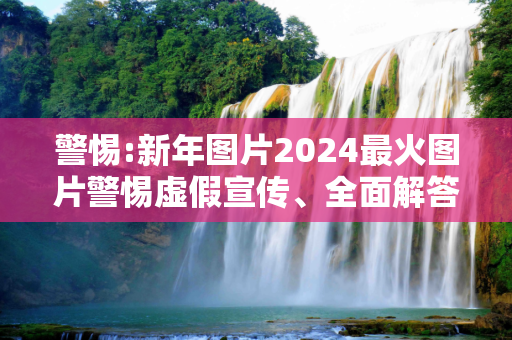警惕:新年图片2024最火图片警惕虚假宣传、全面解答