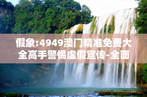 假象:4949澳门精准免费大全高手警惕虚假宣传-全面释义