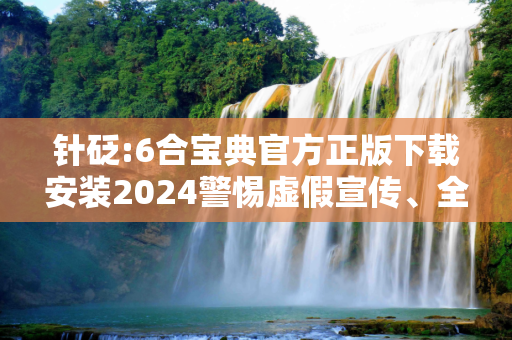 针砭:6合宝典官方正版下载安装2024警惕虚假宣传、全面解答与解释