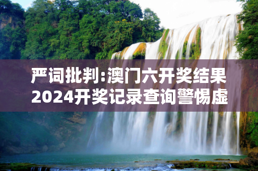严词批判:澳门六开奖结果2024开奖记录查询警惕虚假宣传-全面释义、解释与落实