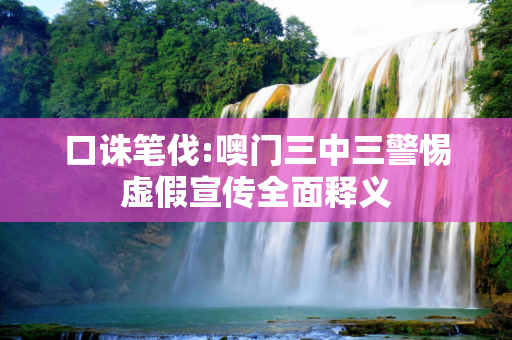 口诛笔伐:噢门三中三警惕虚假宣传全面释义