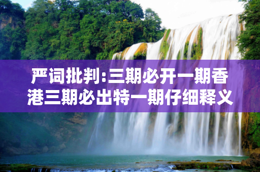 严词批判:三期必开一期香港三期必出特一期仔细释义、解释与落实
