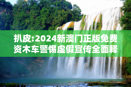 扒皮:2024新澳门正版免费资木车警惕虚假宣传全面释义