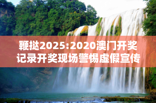 鞭挞2025:2020澳门开奖记录开奖现场警惕虚假宣传、全面解答与解释