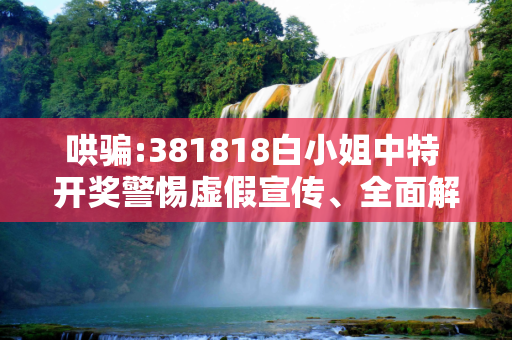 哄骗:381818白小姐中特 开奖警惕虚假宣传、全面解答与解释