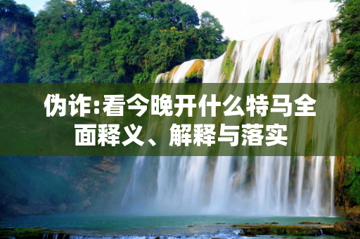 伪诈:看今晚开什么特马全面释义、解释与落实