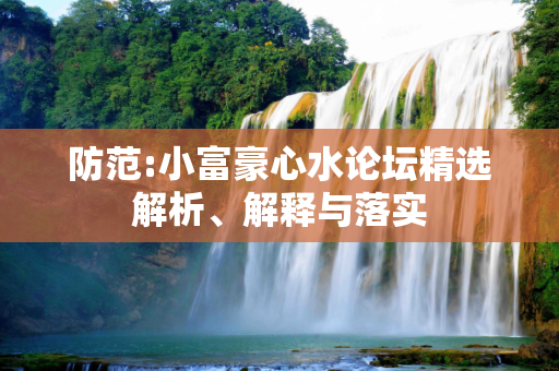 防范:小富豪心水论坛精选解析、解释与落实
