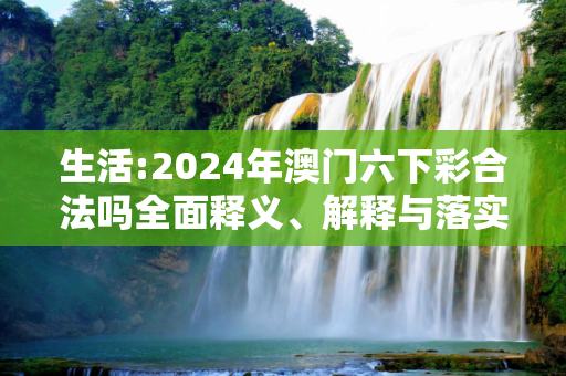 生活:2024年澳门六下彩合法吗全面释义、解释与落实