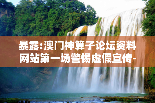 暴露:澳门神算子论坛资料网站第一场警惕虚假宣传-全面释义