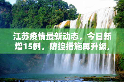 江苏疫情最新动态，今日新增15例，防控措施再升级,江苏疫情最新消息今天新增了15例