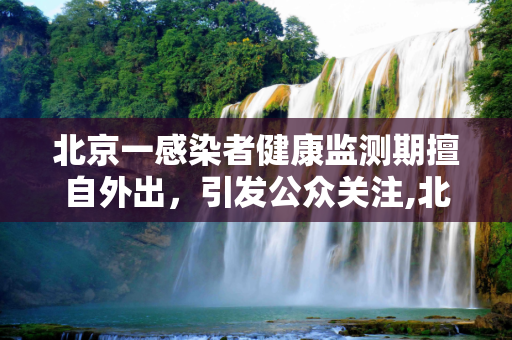 北京一感染者健康监测期擅自外出，引发公众关注,北京一感染者健康监测期曾擅自外出